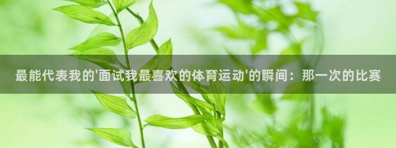 kok新版中欧体育：最能代表我的\'面试我最喜欢的体育运动\'的瞬间：那一次的比赛