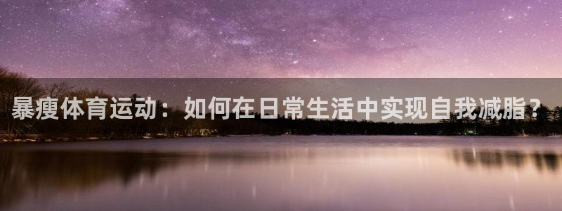 中欧体育最新地址：暴瘦体育运动：如何在日常生活中实现自我减脂？